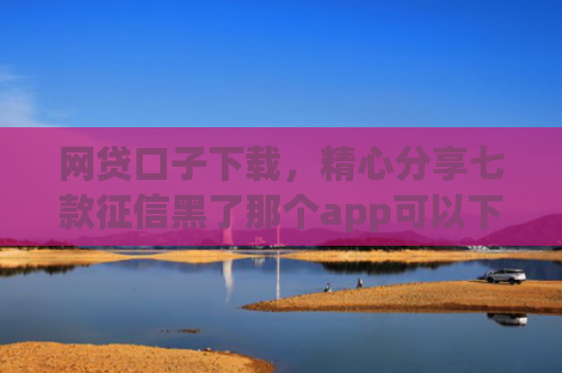 网贷口子下载，精心分享七款征信黑了那个app可以下款