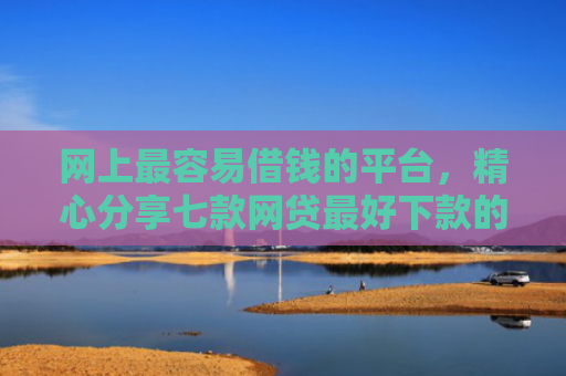 网上最容易借钱的平台，精心分享七款网贷最好下款的口子