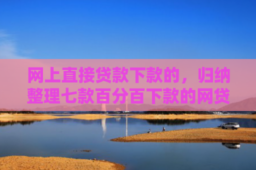 网上直接贷款下款的，归纳整理七款百分百下款的网贷口子
