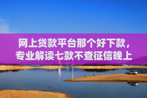 网上贷款平台那个好下款，专业解读七款不查征信晚上可以下款的网贷app