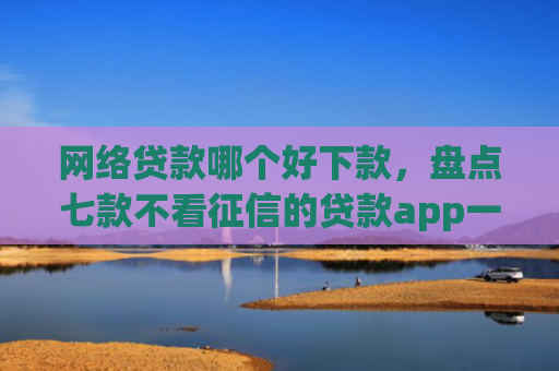 网络贷款哪个好下款，盘点七款不看征信的贷款app一定能下款