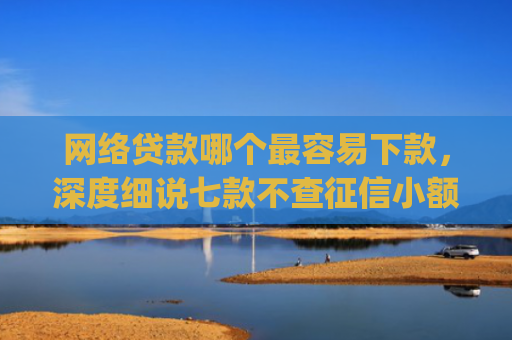网络贷款哪个最容易下款，深度细说七款不查征信小额贷款下款快的app