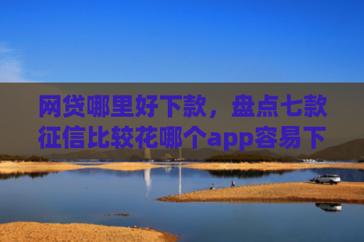 网贷哪里好下款，盘点七款征信比较花哪个app容易下款