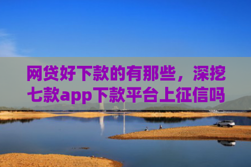网贷好下款的有那些，深挖七款app下款平台上征信吗