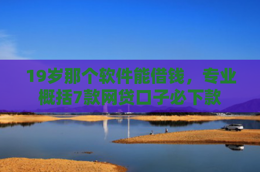 19岁那个软件能借钱，专业概括7款网贷口子必下款