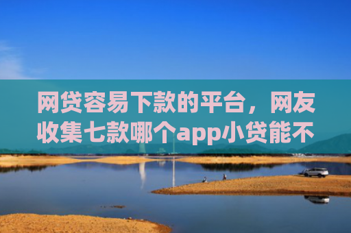 网贷容易下款的平台，网友收集七款哪个app小贷能不查征信下款