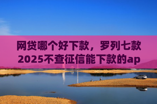 网贷哪个好下款，罗列七款2025不查征信能下款的app
