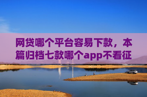 网贷哪个平台容易下款，本篇归档七款哪个app不看征信迅速下款20000