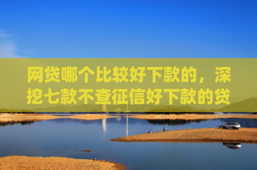 网贷哪个比较好下款的，深挖七款不查征信好下款的贷款app