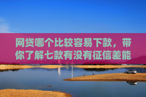 网贷哪个比较容易下款，带你了解七款有没有征信差能下款的app