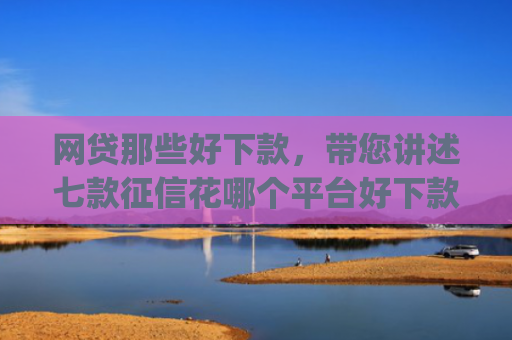 网贷那些好下款，带您讲述七款征信花哪个平台好下款app