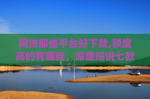 网贷那些平台好下款,额度高的有哪些，深度细说七款立马有钱app征信不好下款吗