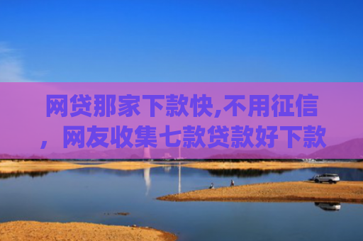 网贷那家下款快,不用征信，网友收集七款贷款好下款的app征信不好