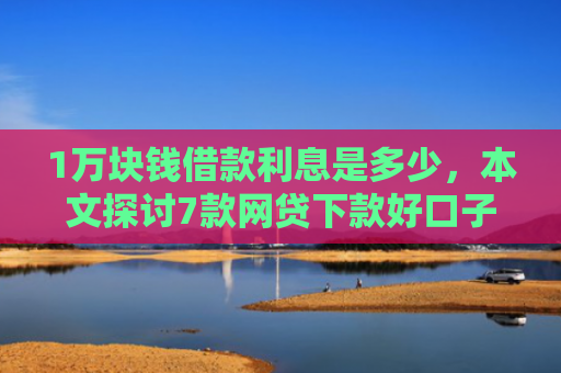 1万块钱借款利息是多少，本文探讨7款网贷下款好口子