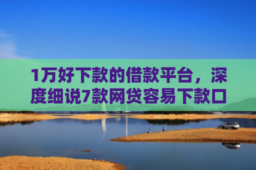 1万好下款的借款平台，深度细说7款网贷容易下款口子