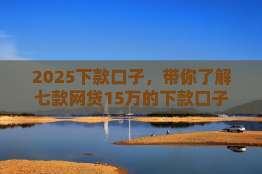2025下款口子，带你了解七款网贷15万的下款口子