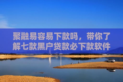 聚融易容易下款吗，带你了解七款黑户贷款必下款软件