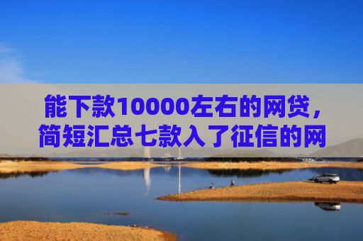 能下款10000左右的网贷，简短汇总七款入了征信的网贷能下款吗