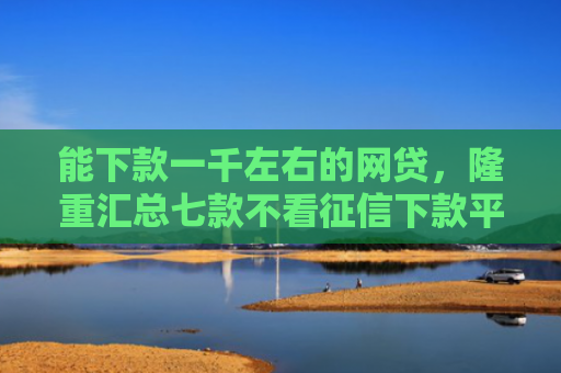 能下款一千左右的网贷，隆重汇总七款不看征信下款平台