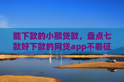 能下款的小额贷款，盘点七款好下款的网贷app不看征信不看负责