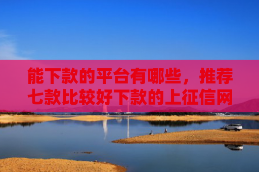 能下款的平台有哪些，推荐七款比较好下款的上征信网贷