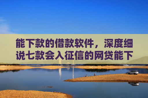 能下款的借款软件，深度细说七款会入征信的网贷能下款吗