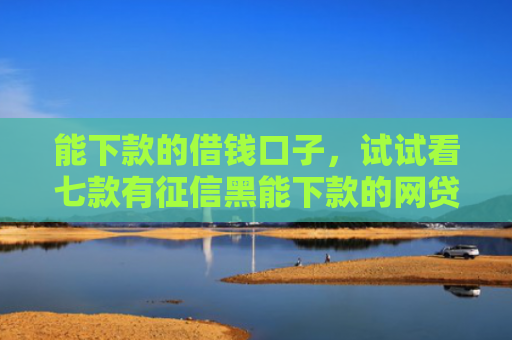 能下款的借钱口子，试试看七款有征信黑能下款的网贷吗
