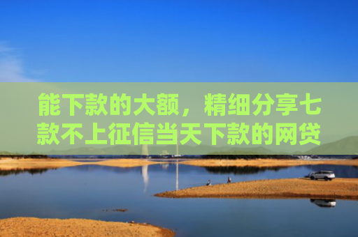 能下款的大额，精细分享七款不上征信当天下款的网贷