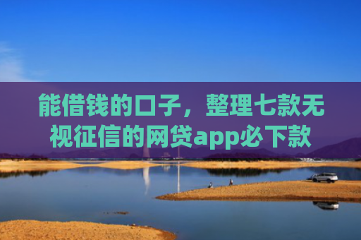 能借钱的口子，整理七款无视征信的网贷app必下款
