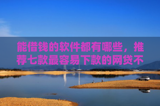 能借钱的软件都有哪些，推荐七款最容易下款的网贷不看征信