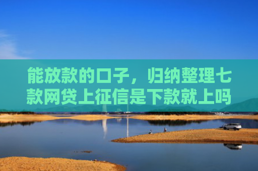 能放款的口子，归纳整理七款网贷上征信是下款就上吗