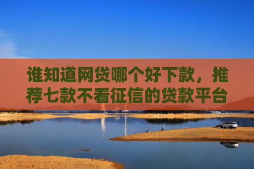 谁知道网贷哪个好下款，推荐七款不看征信的贷款平台一定能下款
