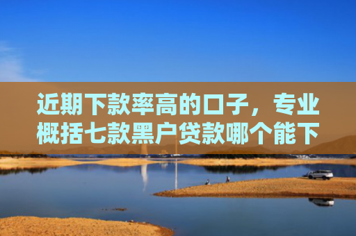 近期下款率高的口子，专业概括七款黑户贷款哪个能下款