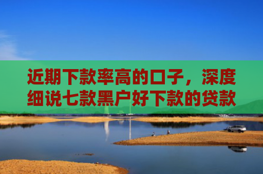 近期下款率高的口子，深度细说七款黑户好下款的贷款