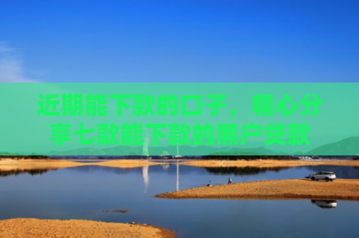 近期能下款的口子，精心分享七款能下款的黑户贷款