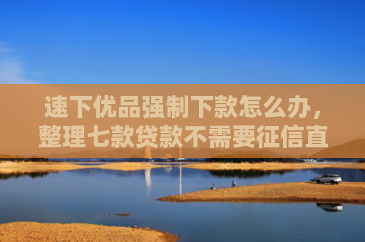 速下优品强制下款怎么办，整理七款贷款不需要征信直接下款