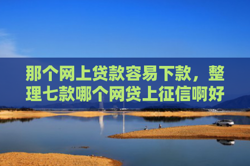 那个网上贷款容易下款，整理七款哪个网贷上征信啊好下款