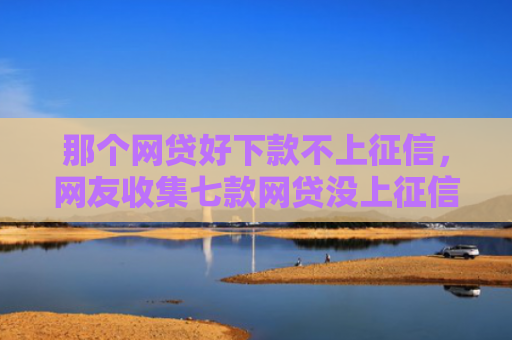 那个网贷好下款不上征信，网友收集七款网贷没上征信的能下款吗