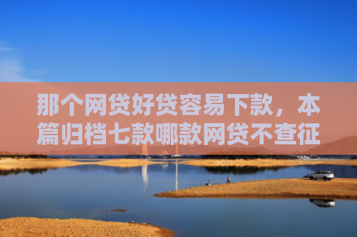 那个网贷好贷容易下款，本篇归档七款哪款网贷不查征信好下款