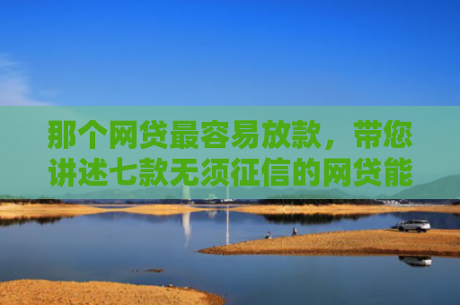 那个网贷最容易放款，带您讲述七款无须征信的网贷能下款吗