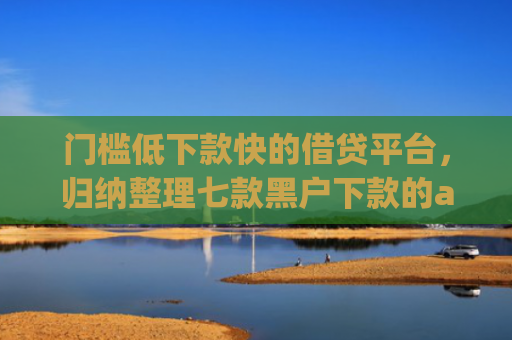 门槛低下款快的借贷平台，归纳整理七款黑户下款的app