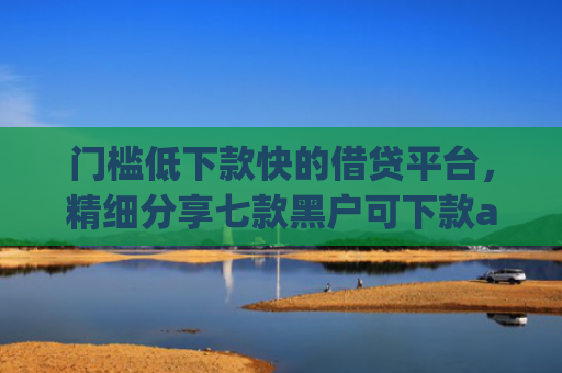 门槛低下款快的借贷平台，精细分享七款黑户可下款app