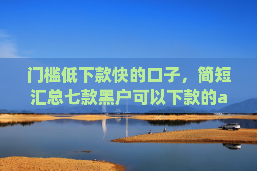 门槛低下款快的口子，简短汇总七款黑户可以下款的app