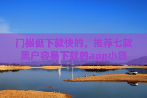 门槛低下款快的，推荐七款黑户容易下款的app小贷