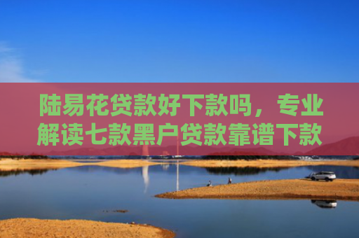 陆易花贷款好下款吗，专业解读七款黑户贷款靠谱下款的有吗