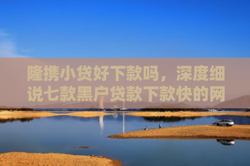隆携小贷好下款吗，深度细说七款黑户贷款下款快的网贷