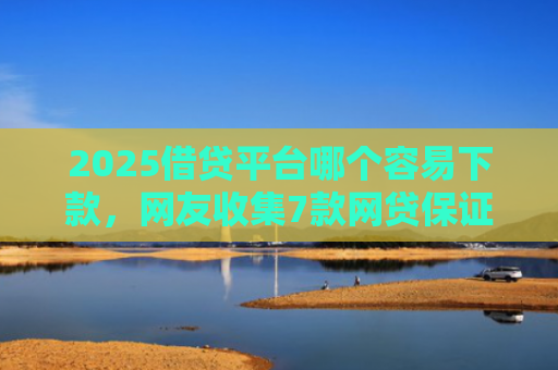 2025借贷平台哪个容易下款，网友收集7款网贷保证下款的口子