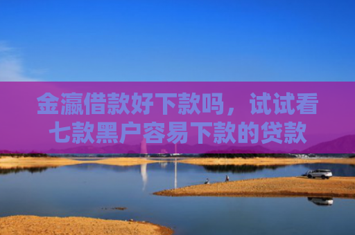 金瀛借款好下款吗，试试看七款黑户容易下款的贷款