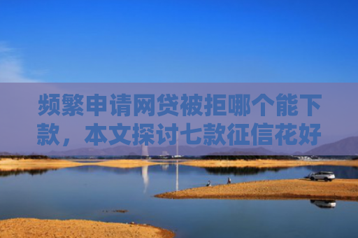 频繁申请网贷被拒哪个能下款，本文探讨七款征信花好下款平台
