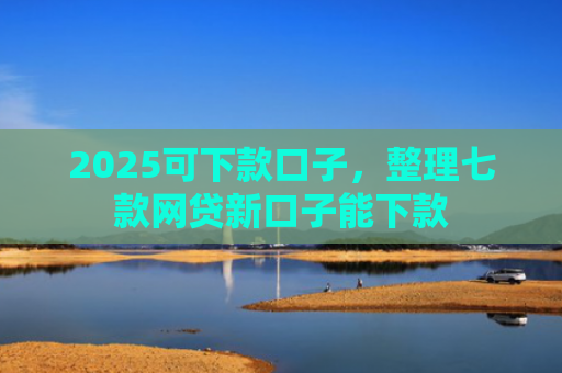 2025可下款口子，整理七款网贷新口子能下款